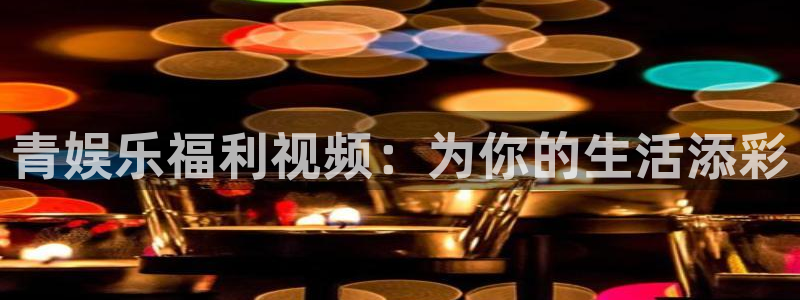 天顺娱乐,com：青娱乐福利视频：为你的生活添彩